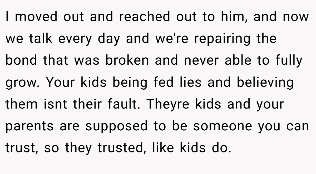 I moved out and reached out to him, and now we talk every day and we're repairing the bond that was broken and never able to fully grow. Your kids being fed lies and believing them isnt their fault. Theyre kids and your parents are supposed to be someone you can trust, so they trusted, like kids do.