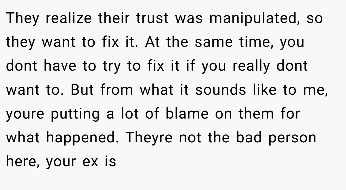 They realize their trust was manipulated, so they want to fix it. At the same time, you dont have to try to fix it if you really dont want to. But from what it sounds like to me, youre putting a lot of blame on them for what happened. Theyre not the bad person here, your ex is