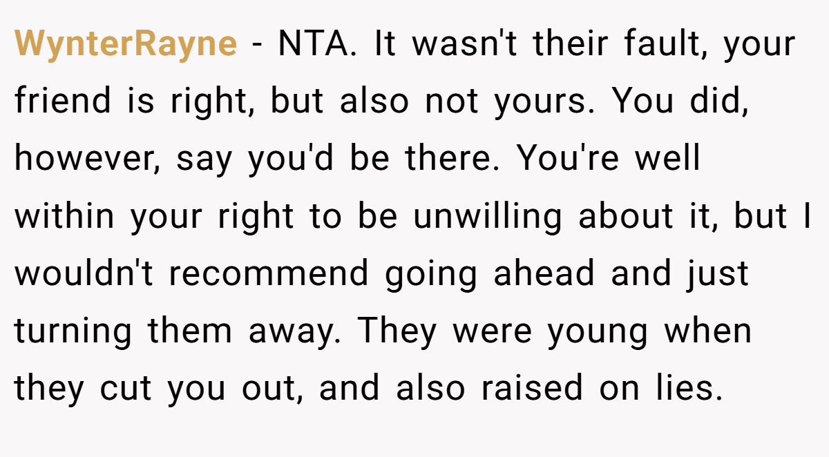 WynterRayne − NTA. It wasn't their fault, your friend is right, but also not yours. You did, however, say you'd be there. You're well within your right to be unwilling about it, but I wouldn't recommend going ahead and just turning them away. They were young when they cut you out, and also raised on lies.