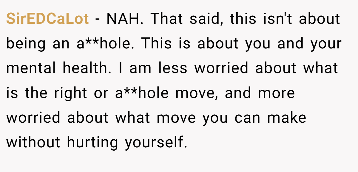 SirEDCaLot − NAH. That said, this isn't about being an a**hole. This is about you and your mental health. I am less worried about what is the right or a**hole move, and more worried about what move you can make without hurting yourself.
