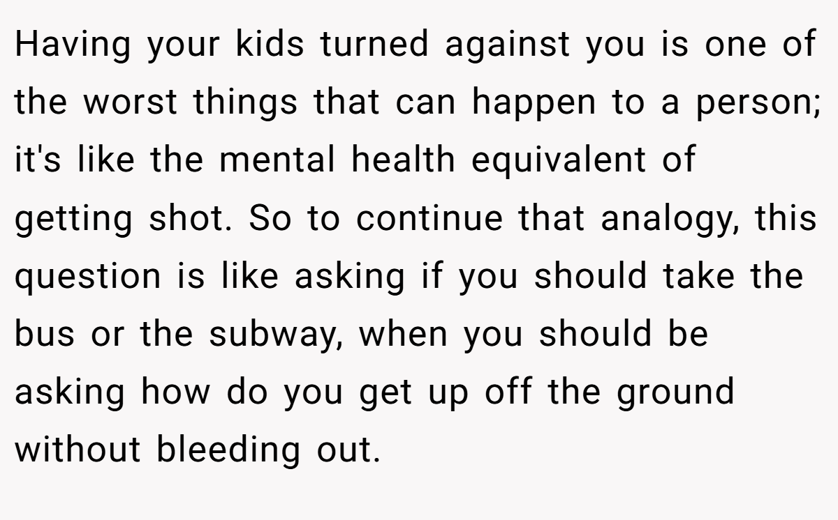 Having your kids turned against you is one of the worst things that can happen to a person; it's like the mental health equivalent of getting shot. So to continue that analogy, this question is like asking if you should take the bus or the subway, when you should be asking how do you get up off the ground without bleeding out.