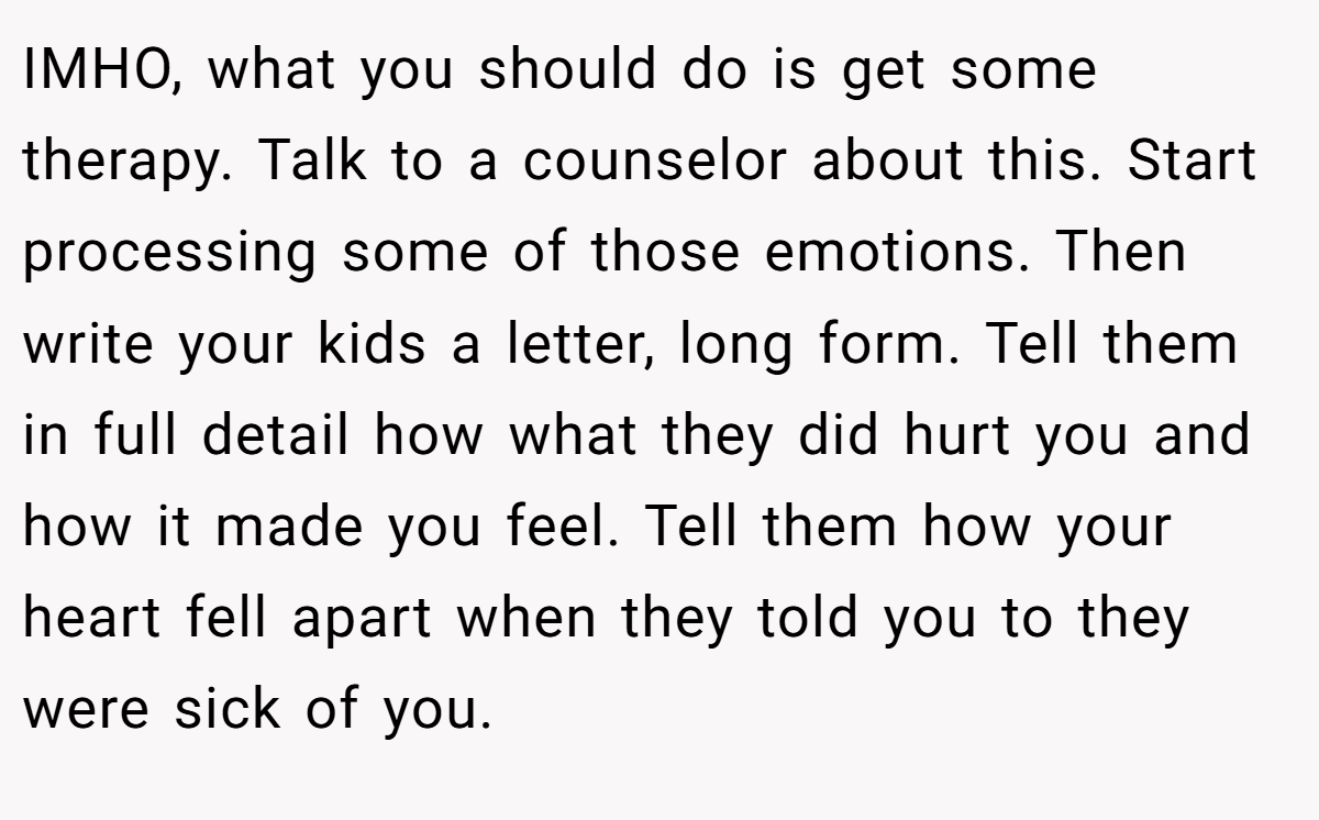 IMHO, what you should do is get some therapy. Talk to a counselor about this. Start processing some of those emotions. Then write your kids a letter, long form. Tell them in full detail how what they did hurt you and how it made you feel. Tell them how your heart fell apart when they told you to they were sick of you.
