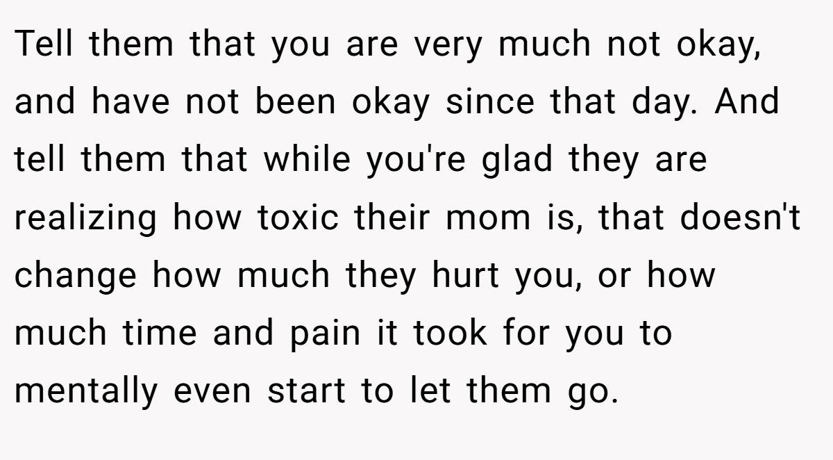 Tell them that you are very much not okay, and have not been okay since that day. And tell them that while you're glad they are realizing how toxic their mom is, that doesn't change how much they hurt you, or how much time and pain it took for you to mentally even start to let them go.
