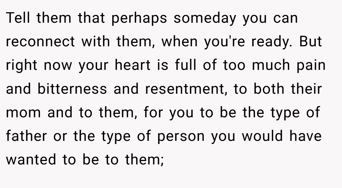 Tell them that perhaps someday you can reconnect with them, when you're ready. But right now your heart is full of too much pain and bitterness and resentment, to both their mom and to them, for you to be the type of father or the type of person you would have wanted to be to them;