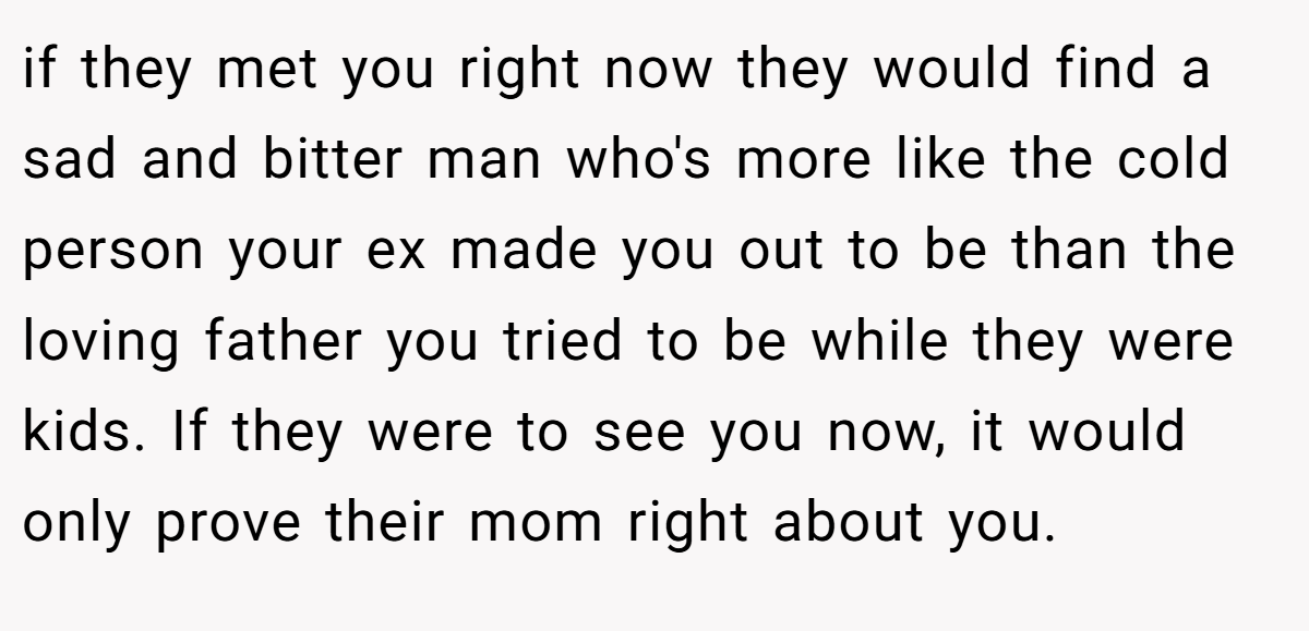 if they met you right now they would find a sad and bitter man who's more like the cold person your ex made you out to be than the loving father you tried to be while they were kids. If they were to see you now, it would only prove their mom right about you.
