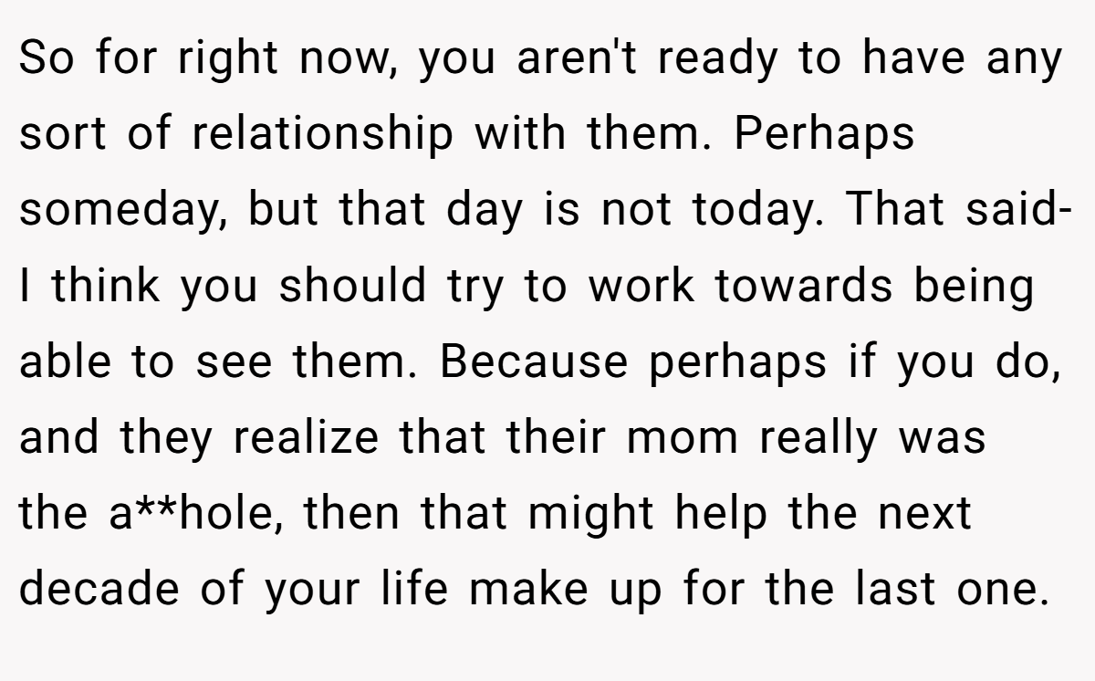 So for right now, you aren't ready to have any sort of relationship with them. Perhaps someday, but that day is not today. That said- I think you should try to work towards being able to see them. Because perhaps if you do, and they realize that their mom really was the a**hole, then that might help the next decade of your life make up for the last one.
