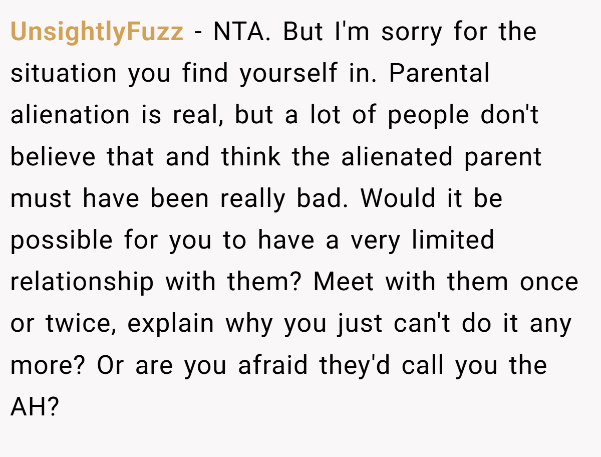 UnsightlyFuzz − NTA. But I'm sorry for the situation you find yourself in. Parental alienation is real, but a lot of people don't believe that and think the alienated parent must have been really bad. Would it be possible for you to have a very limited relationship with them? Meet with them once or twice, explain why you just can't do it any more? Or are you afraid they'd call you the AH?