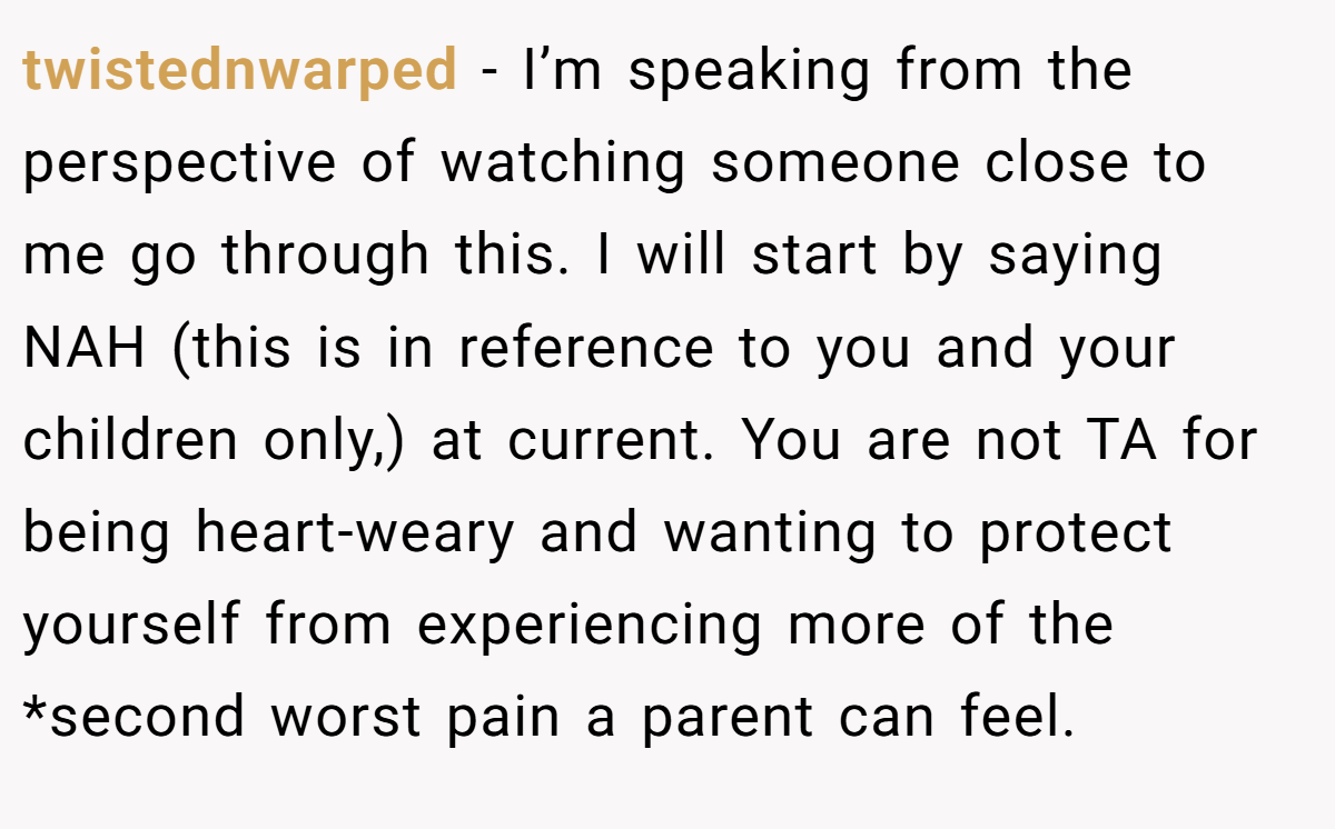 twistednwarped − I’m speaking from the perspective of watching someone close to me go through this. I will start by saying NAH (this is in reference to you and your children only,) at current. You are not TA for being heart-weary and wanting to protect yourself from experiencing more of the *second worst pain a parent can feel.