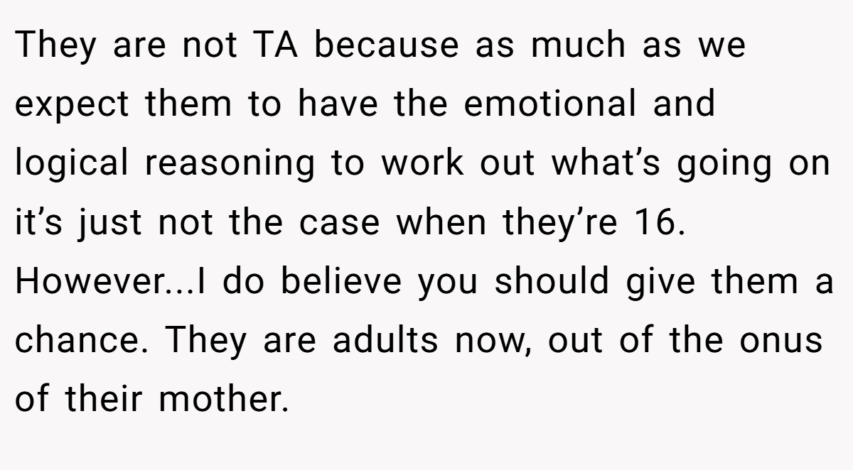 They are not TA because as much as we expect them to have the emotional and logical reasoning to work out what’s going on it’s just not the case when they’re 16. However...I do believe you should give them a chance. They are adults now, out of the onus of their mother.