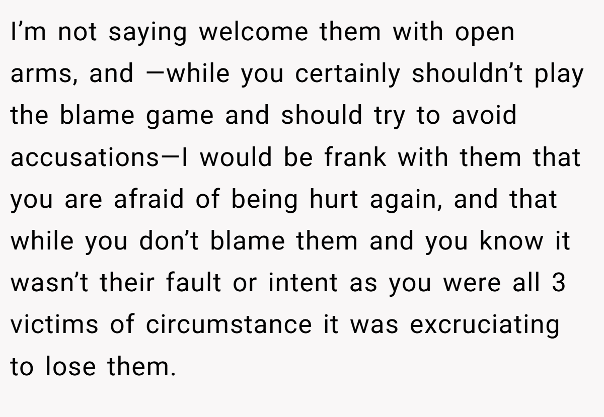 I’m not saying welcome them with open arms, and —while you certainly shouldn’t play the blame game and should try to avoid accusations—I would be frank with them that you are afraid of being hurt again, and that while you don’t blame them and you know it wasn’t their fault or intent as you were all 3 victims of circumstance it was excruciating to lose them.