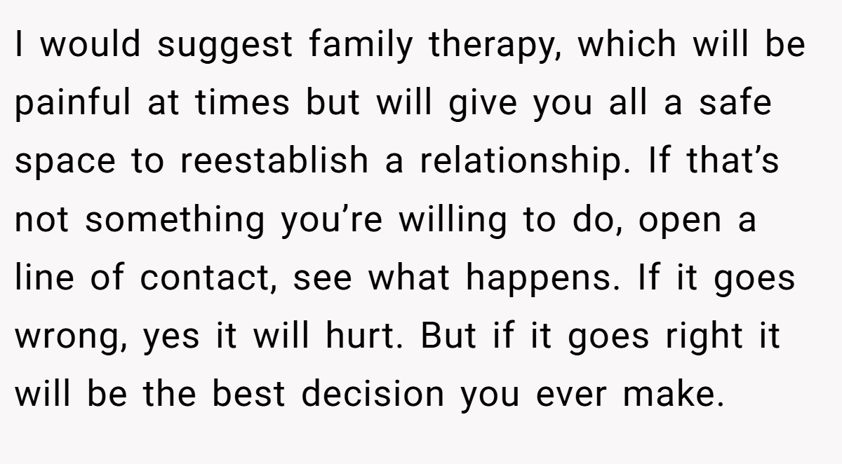 I would suggest family therapy, which will be painful at times but will give you all a safe space to reestablish a relationship. If that’s not something you’re willing to do, open a line of contact, see what happens. If it goes wrong, yes it will hurt. But if it goes right it will be the best decision you ever make.