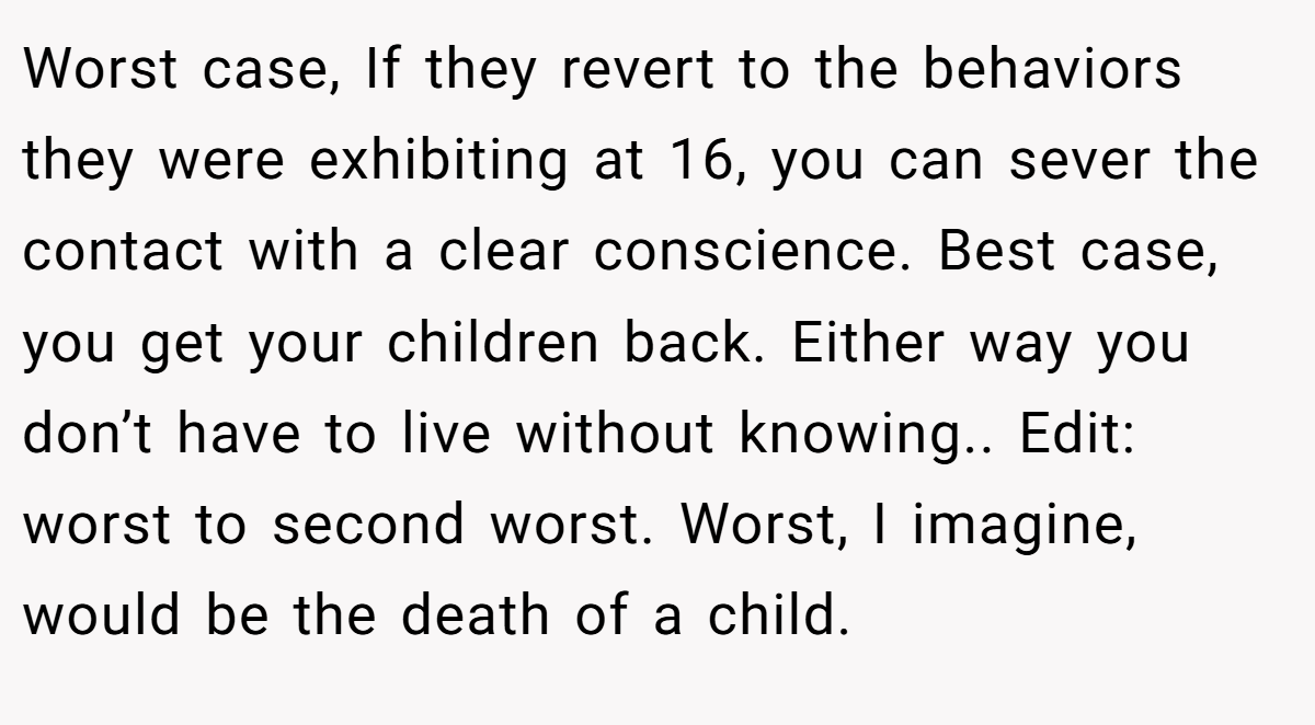 Worst case, If they revert to the behaviors they were exhibiting at 16, you can sever the contact with a clear conscience. Best case, you get your children back. Either way you don’t have to live without knowing.. Edit: worst to second worst. Worst, I imagine, would be the death of a child.