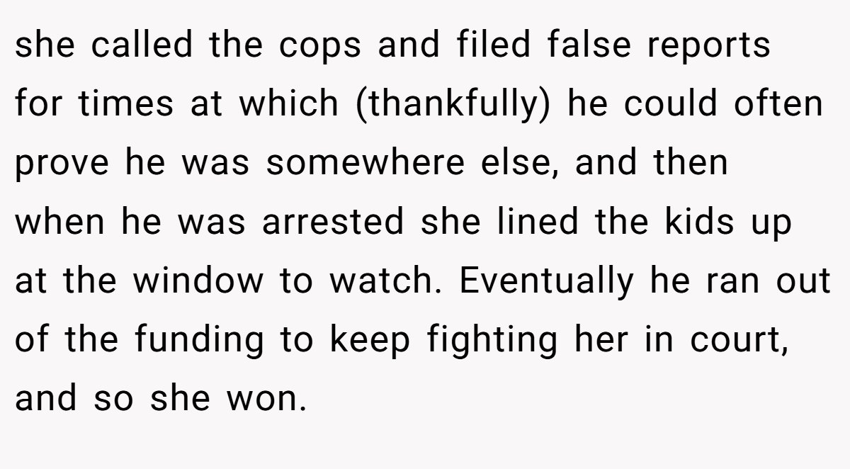 she called the cops and filed false reports for times at which (thankfully) he could often prove he was somewhere else, and then when he was arrested she lined the kids up at the window to watch. Eventually he ran out of the funding to keep fighting her in court, and so she won.