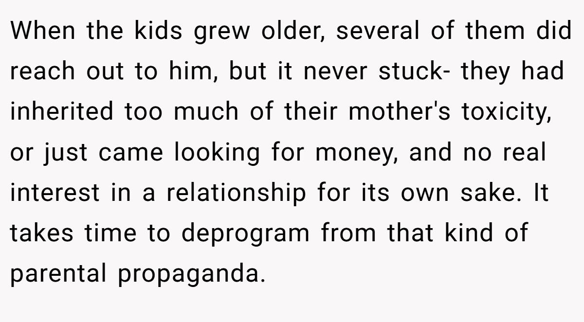 When the kids grew older, several of them did reach out to him, but it never stuck- they had inherited too much of their mother's toxicity, or just came looking for money, and no real interest in a relationship for its own sake. It takes time to deprogram from that kind of parental propaganda.
