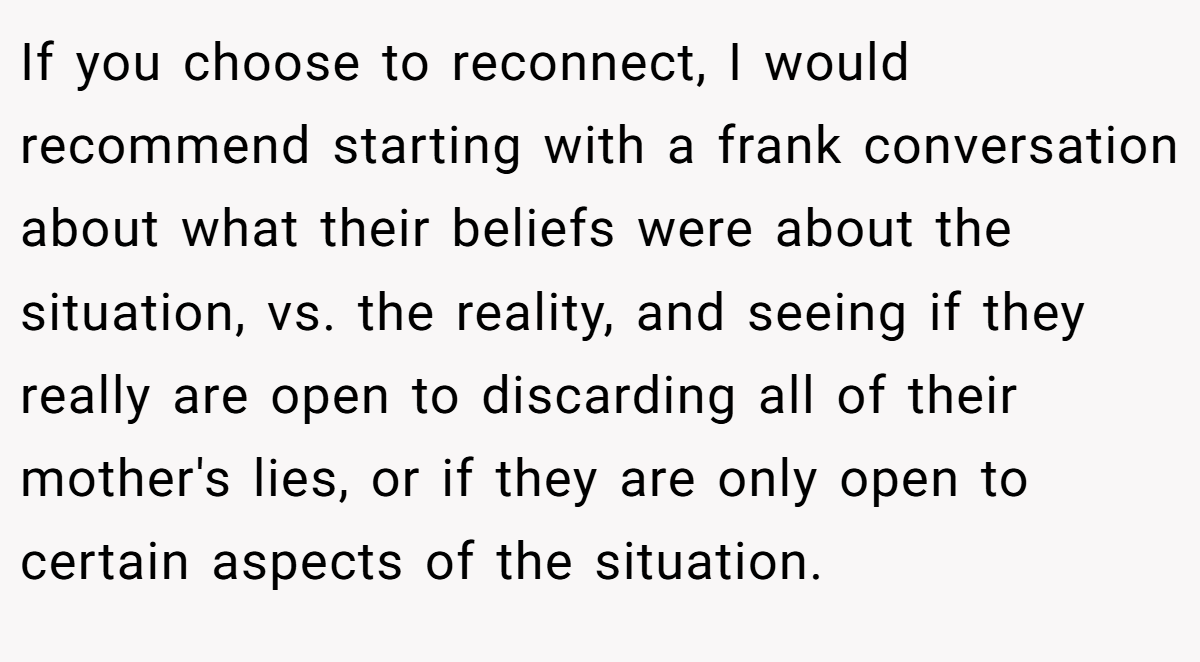 If you choose to reconnect, I would recommend starting with a frank conversation about what their beliefs were about the situation, vs. the reality, and seeing if they really are open to discarding all of their mother's lies, or if they are only open to certain aspects of the situation.