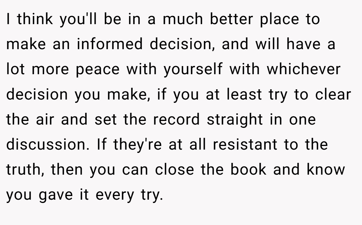 I think you'll be in a much better place to make an informed decision, and will have a lot more peace with yourself with whichever decision you make, if you at least try to clear the air and set the record straight in one discussion. If they're at all resistant to the truth, then you can close the book and know you gave it every try.