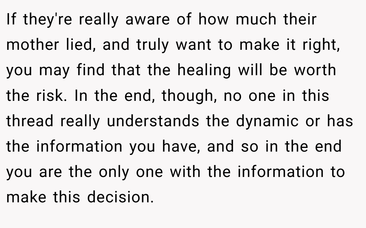 If they're really aware of how much their mother lied, and truly want to make it right, you may find that the healing will be worth the risk. In the end, though, no one in this thread really understands the dynamic or has the information you have, and so in the end you are the only one with the information to make this decision.