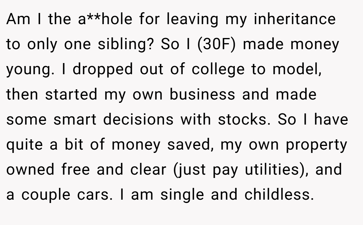 Am I the a**hole for leaving my inheritance to only one sibling? So I (30F) made money young. I dropped out of college to model, then started my own business and made some smart decisions with stocks. So I have quite a bit of money saved, my own property owned free and clear (just pay utilities), and a couple cars. I am single and childless.