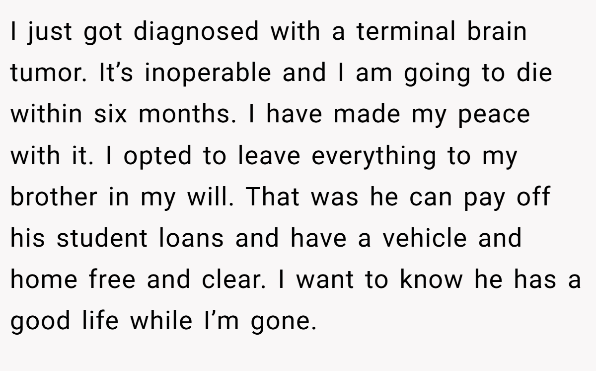I just got diagnosed with a terminal brain tumor. It’s inoperable and I am going to die within six months. I have made my peace with it. I opted to leave everything to my brother in my will. That was he can pay off his student loans and have a vehicle and home free and clear. I want to know he has a good life while I’m gone.