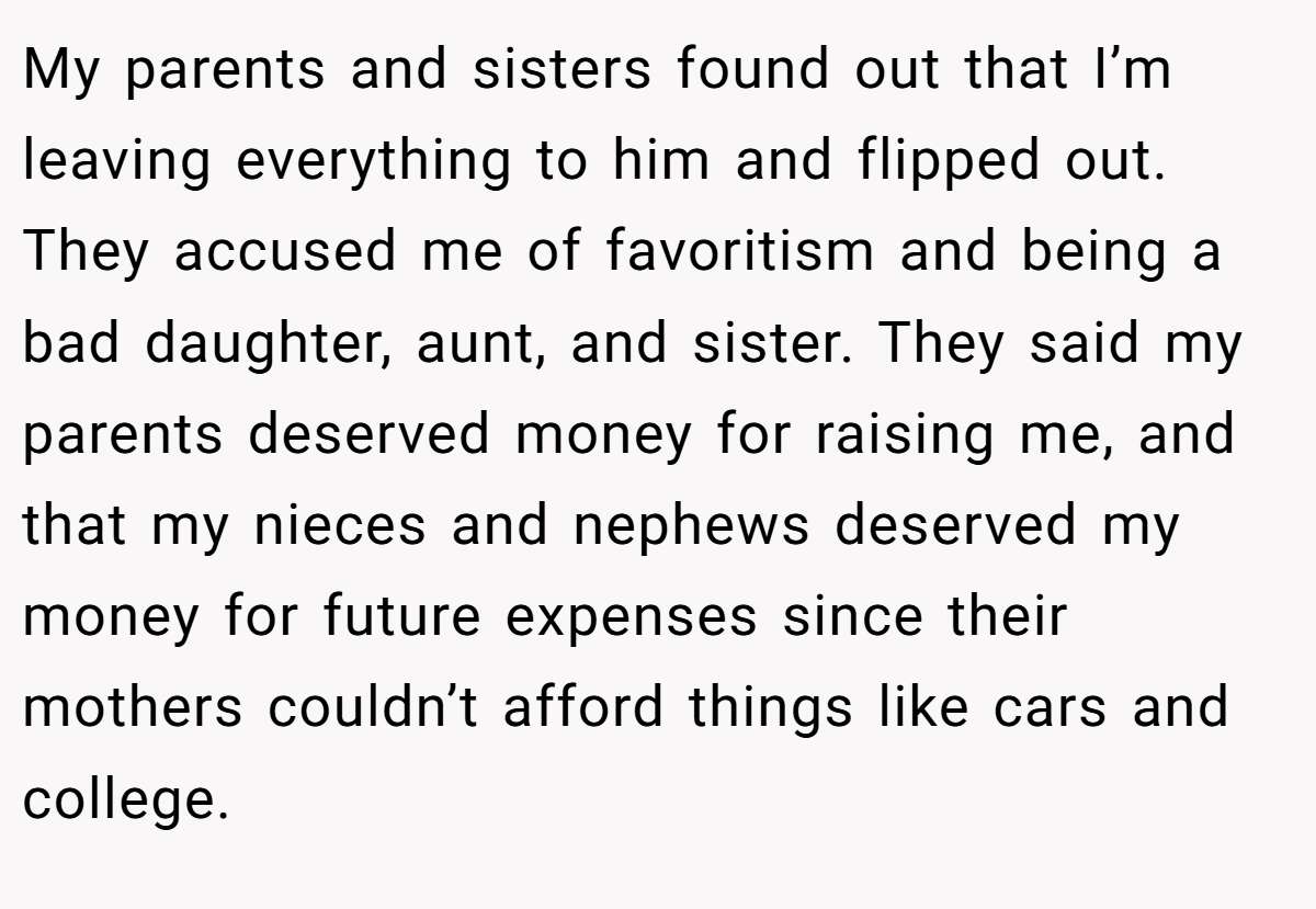 My parents and sisters found out that I’m leaving everything to him and flipped out. They accused me of favoritism and being a bad daughter, aunt, and sister. They said my parents deserved money for raising me, and that my nieces and nephews deserved my money for future expenses since their mothers couldn’t afford things like cars and college.