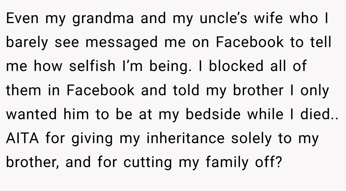 Even my grandma and my uncle’s wife who I barely see messaged me on Facebook to tell me how selfish I’m being. I blocked all of them in Facebook and told my brother I only wanted him to be at my bedside while I died.. AITA for giving my inheritance solely to my brother, and for cutting my family off?