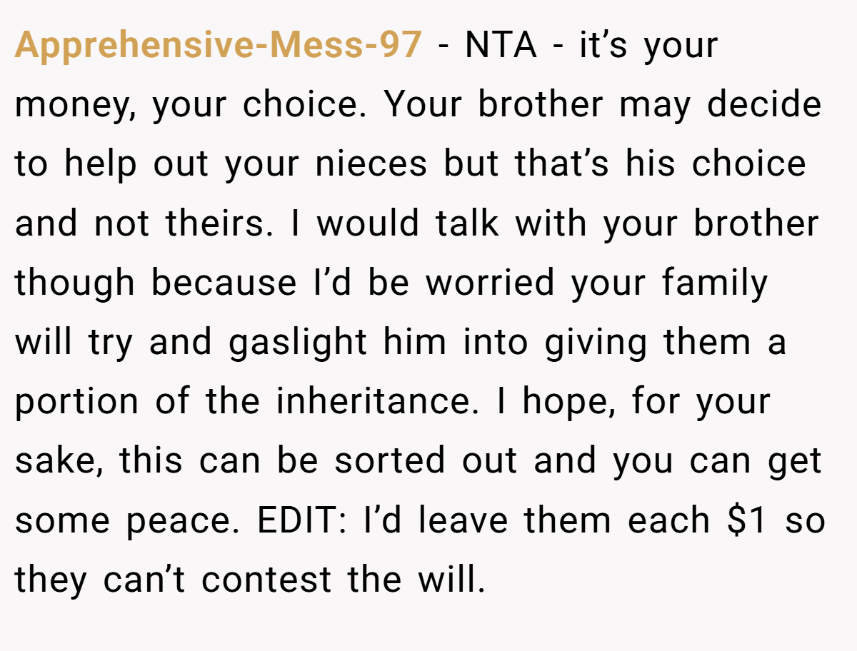 Apprehensive-Mess-97 − NTA - it’s your money, your choice. Your brother may decide to help out your nieces but that’s his choice and not theirs. I would talk with your brother though because I’d be worried your family will try and gaslight him into giving them a portion of the inheritance. I hope, for your sake, this can be sorted out and you can get some peace. EDIT: I’d leave them each $1 so they can’t contest the will.