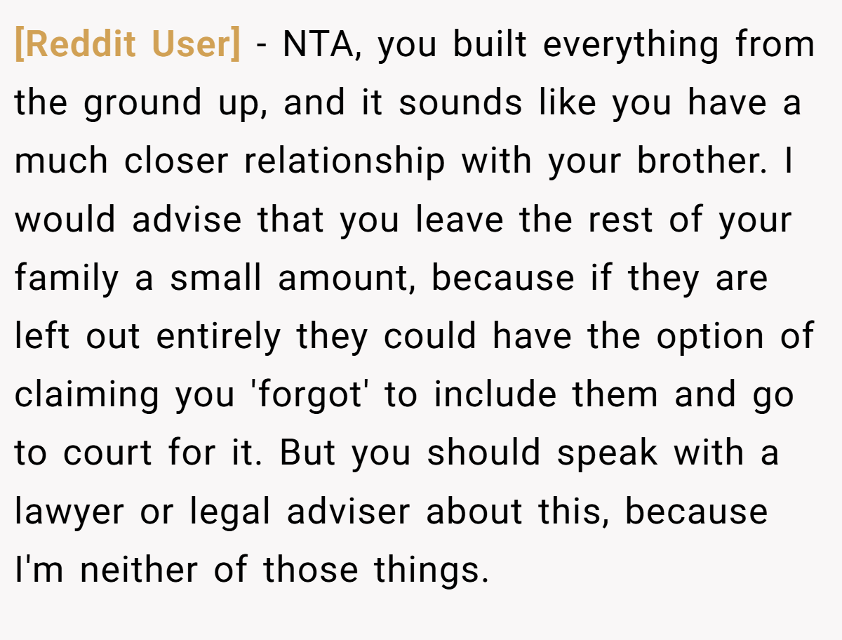 [Reddit User] − NTA, you built everything from the ground up, and it sounds like you have a much closer relationship with your brother. I would advise that you leave the rest of your family a small amount, because if they are left out entirely they could have the option of claiming you 'forgot' to include them and go to court for it. But you should speak with a lawyer or legal adviser about this, because I'm neither of those things.