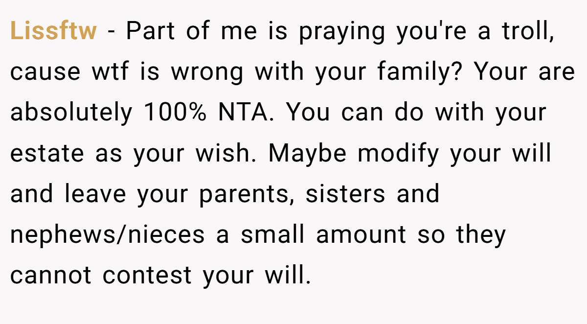 Lissftw − Part of me is praying you're a troll, cause wtf is wrong with your family? Your are absolutely 100% NTA. You can do with your estate as your wish. Maybe modify your will and leave your parents, sisters and nephews/nieces a small amount so they cannot contest your will.