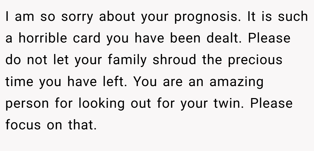 I am so sorry about your prognosis. It is such a horrible card you have been dealt. Please do not let your family shroud the precious time you have left. You are an amazing person for looking out for your twin. Please focus on that.