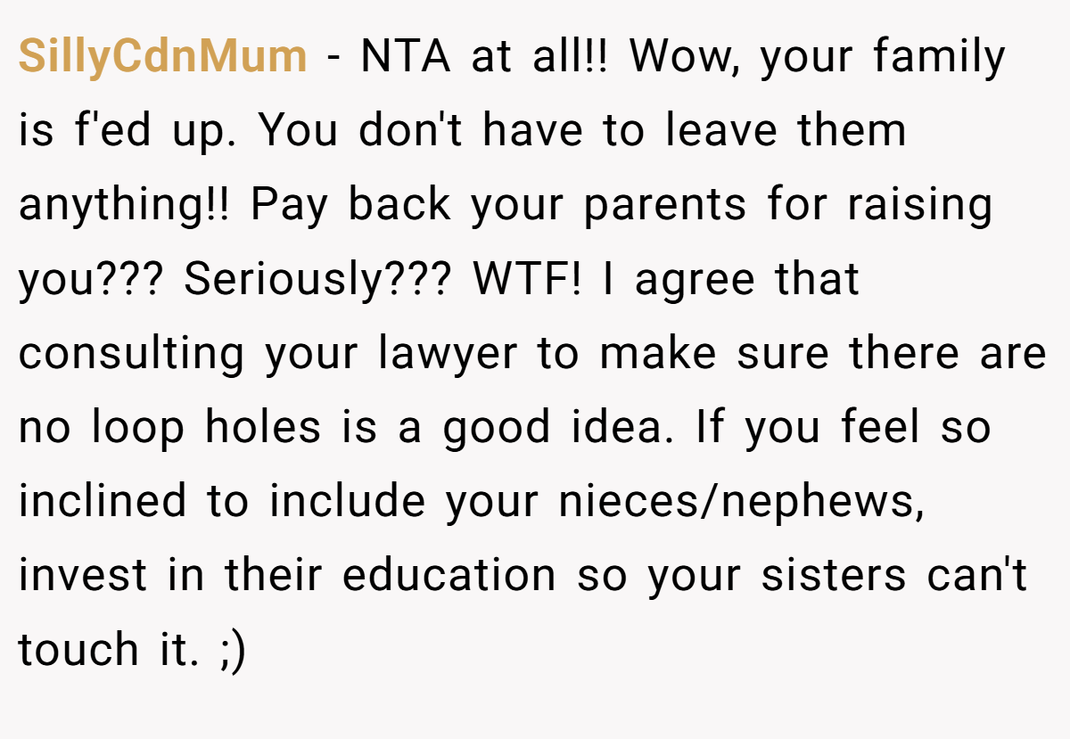 SillyCdnMum − NTA at all!! Wow, your family is f'ed up. You don't have to leave them anything!! Pay back your parents for raising you??? Seriously??? WTF! I agree that consulting your lawyer to make sure there are no loop holes is a good idea. If you feel so inclined to include your nieces/nephews, invest in their education so your sisters can't touch it. ;)
