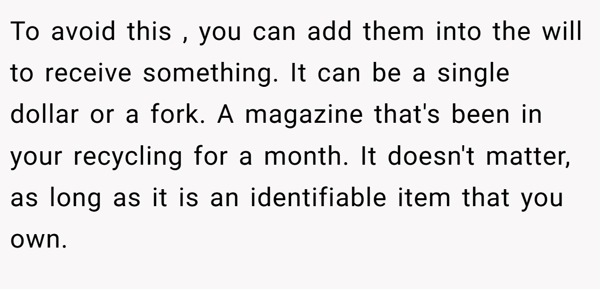 To avoid this , you can add them into the will to receive something. It can be a single dollar or a fork. A magazine that's been in your recycling for a month. It doesn't matter, as long as it is an identifiable item that you own.