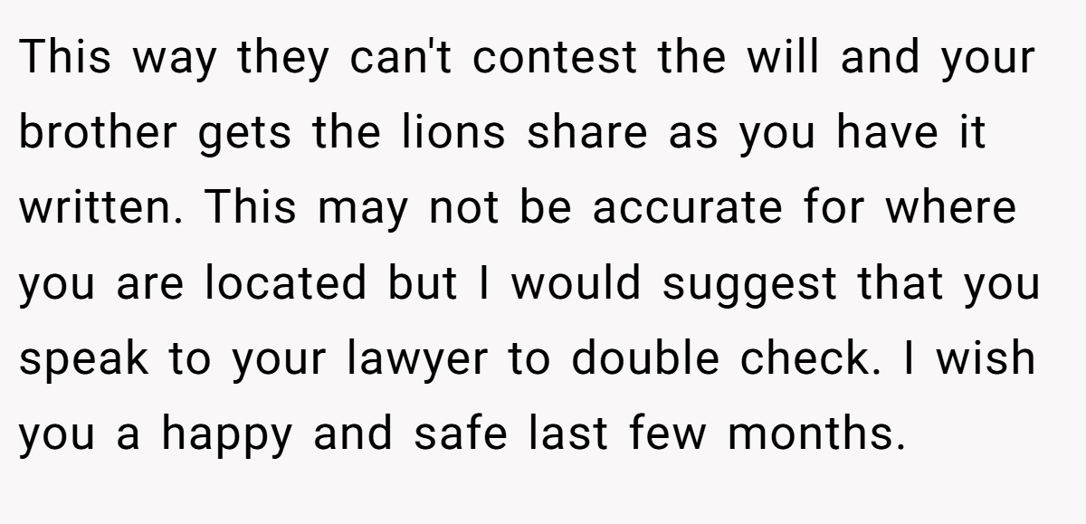 This way they can't contest the will and your brother gets the lions share as you have it written. This may not be accurate for where you are located but I would suggest that you speak to your lawyer to double check. I wish you a happy and safe last few months.