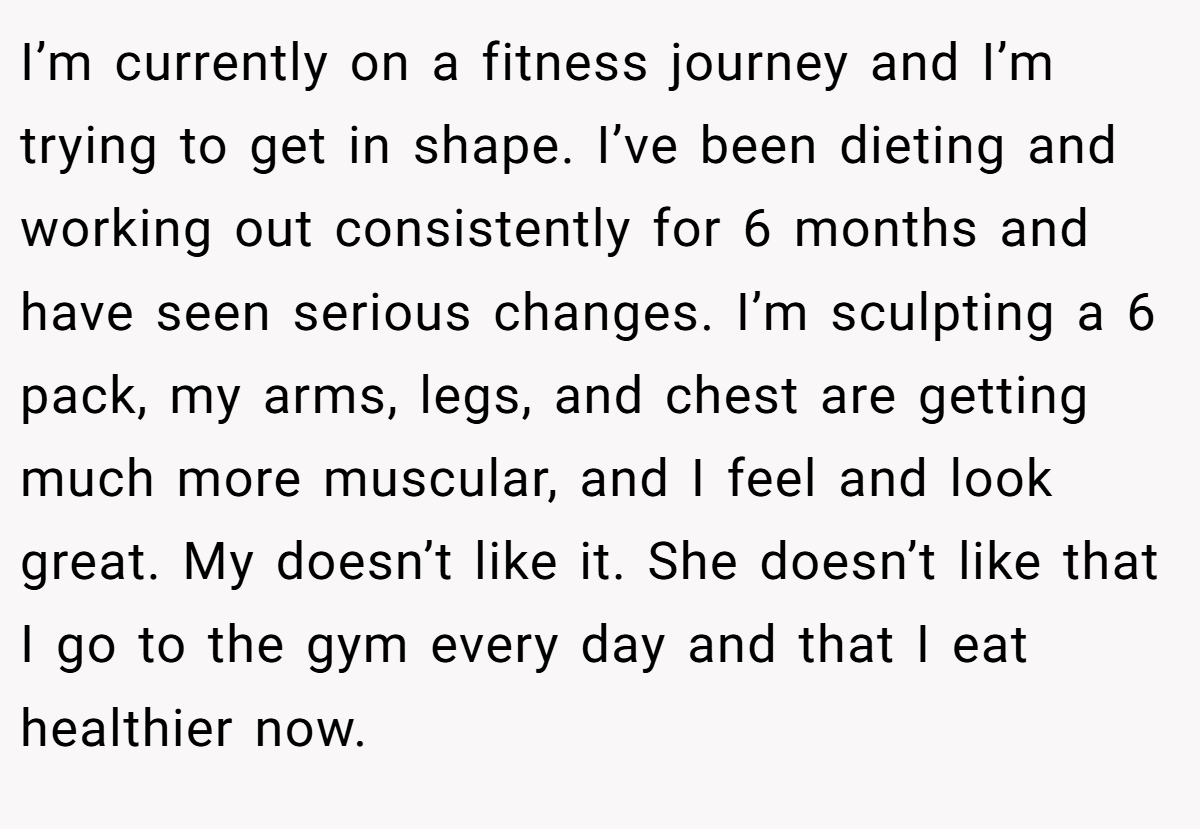 I’m currently on a fitness journey and I’m trying to get in shape. I’ve been dieting and working out consistently for 6 months and have seen serious changes. I’m sculpting a 6 pack, my arms, legs, and chest are getting much more muscular, and I feel and look great. My doesn’t like it. She doesn’t like that I go to the gym every day and that I eat healthier now.