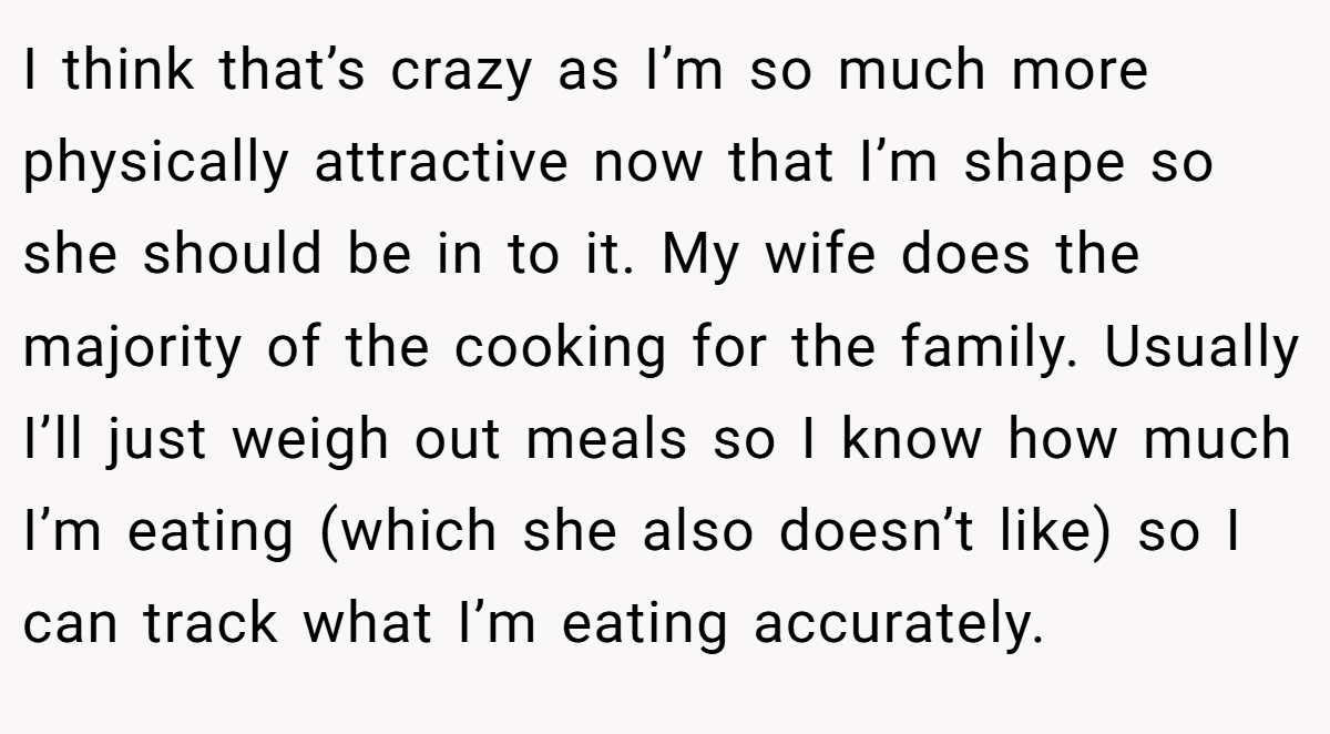 I think that’s crazy as I’m so much more physically attractive now that I’m shape so she should be in to it. My wife does the majority of the cooking for the family. Usually I’ll just weigh out meals so I know how much I’m eating (which she also doesn’t like) so I can track what I’m eating accurately.