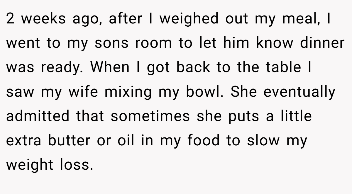 2 weeks ago, after I weighed out my meal, I went to my sons room to let him know dinner was ready. When I got back to the table I saw my wife mixing my bowl. She eventually admitted that sometimes she puts a little extra butter or oil in my food to slow my weight loss.