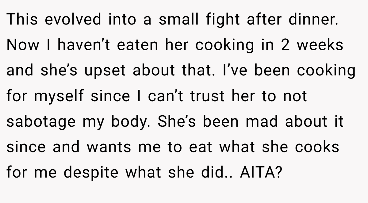 This evolved into a small fight after dinner. Now I haven’t eaten her cooking in 2 weeks and she’s upset about that. I’ve been cooking for myself since I can’t trust her to not sabotage my body. She’s been mad about it since and wants me to eat what she cooks for me despite what she did.. AITA?