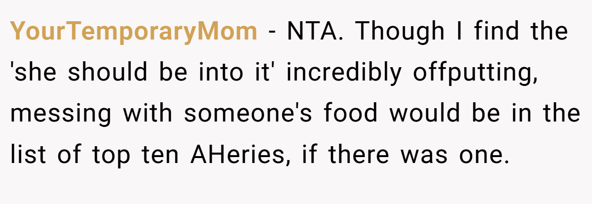 YourTemporaryMom − NTA. Though I find the 'she should be into it' incredibly offputting, messing with someone's food would be in the list of top ten AHeries, if there was one.