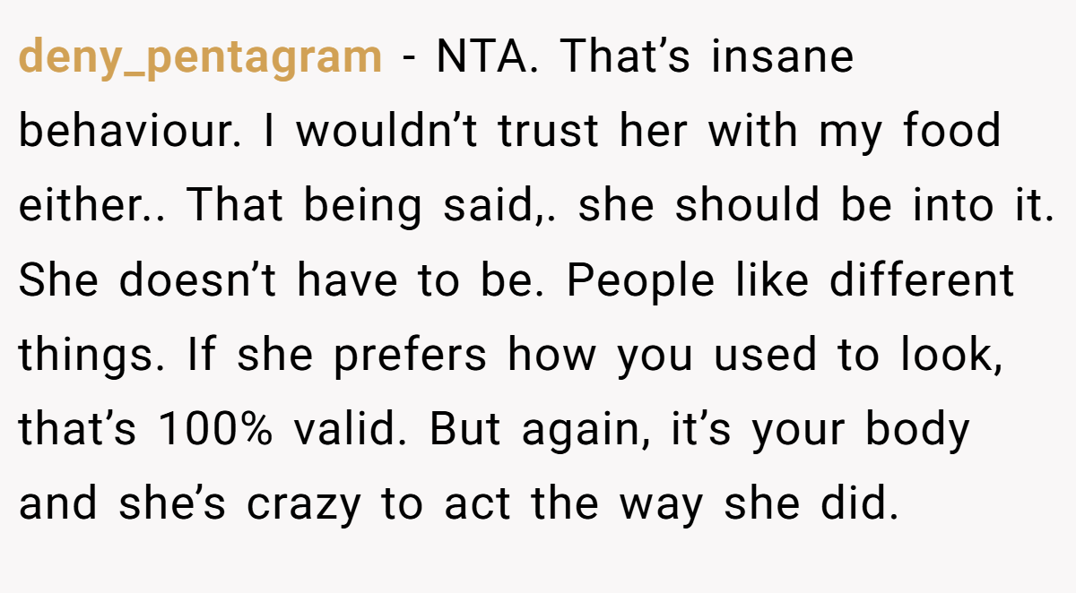 deny_pentagram − NTA. That’s insane behaviour. I wouldn’t trust her with my food either.. That being said,. she should be into it. She doesn’t have to be. People like different things. If she prefers how you used to look, that’s 100% valid. But again, it’s your body and she’s crazy to act the way she did.