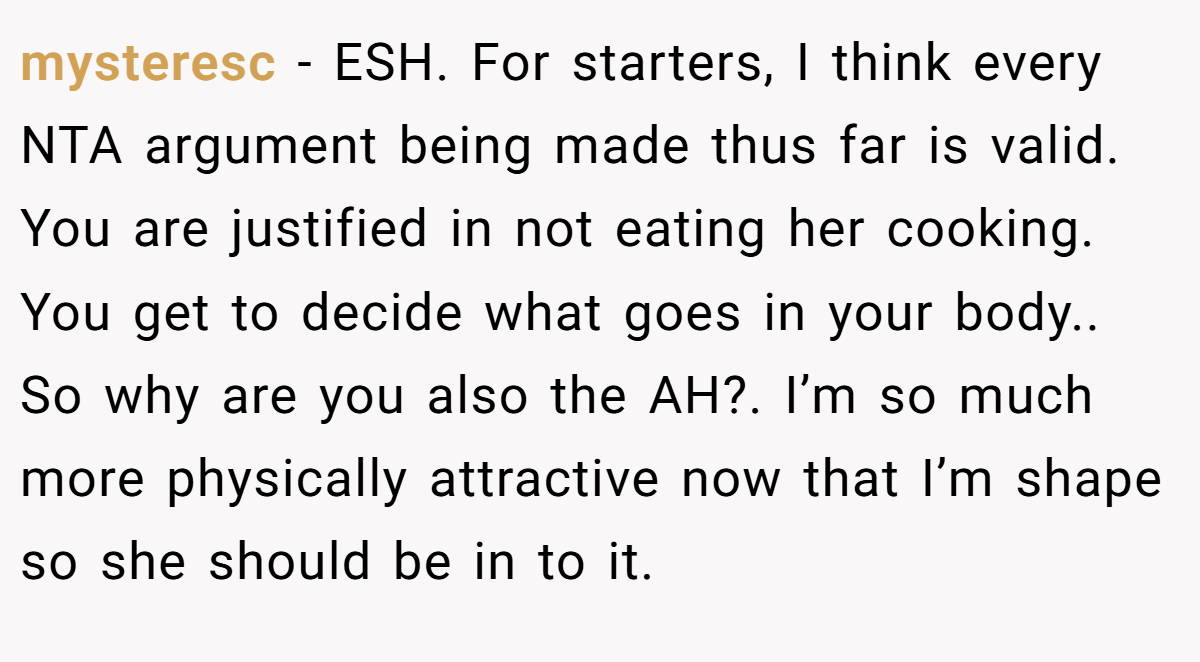 mysteresc − ESH. For starters, I think every NTA argument being made thus far is valid. You are justified in not eating her cooking. You get to decide what goes in your body.. So why are you also the AH?. I’m so much more physically attractive now that I’m shape so she should be in to it.