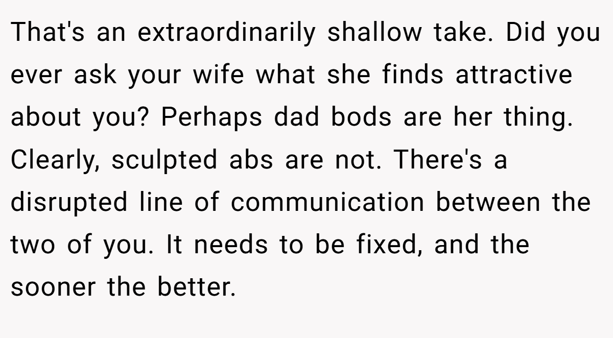 That's an extraordinarily shallow take. Did you ever ask your wife what she finds attractive about you? Perhaps dad bods are her thing. Clearly, sculpted abs are not. There's a disrupted line of communication between the two of you. It needs to be fixed, and the sooner the better.