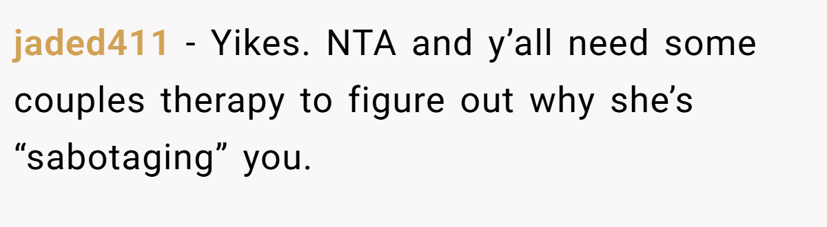 jaded411 − Yikes. NTA and y’all need some couples therapy to figure out why she’s “sabotaging” you.