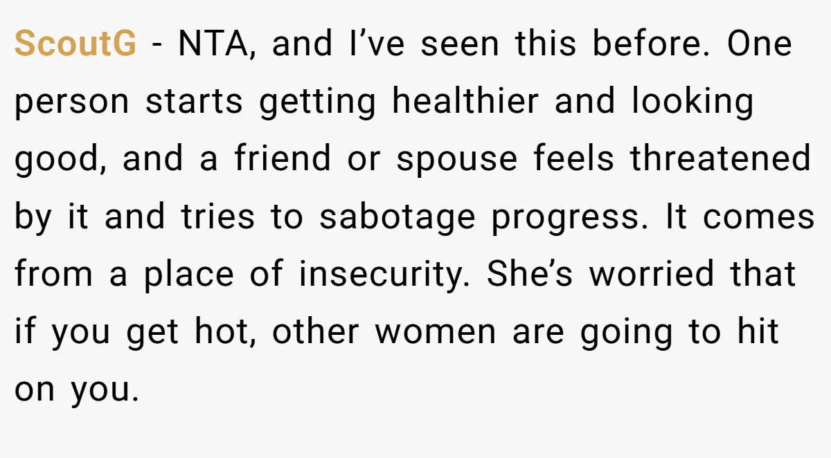 ScoutG − NTA, and I’ve seen this before. One person starts getting healthier and looking good, and a friend or spouse feels threatened by it and tries to sabotage progress. It comes from a place of insecurity. She’s worried that if you get hot, other women are going to hit on you.