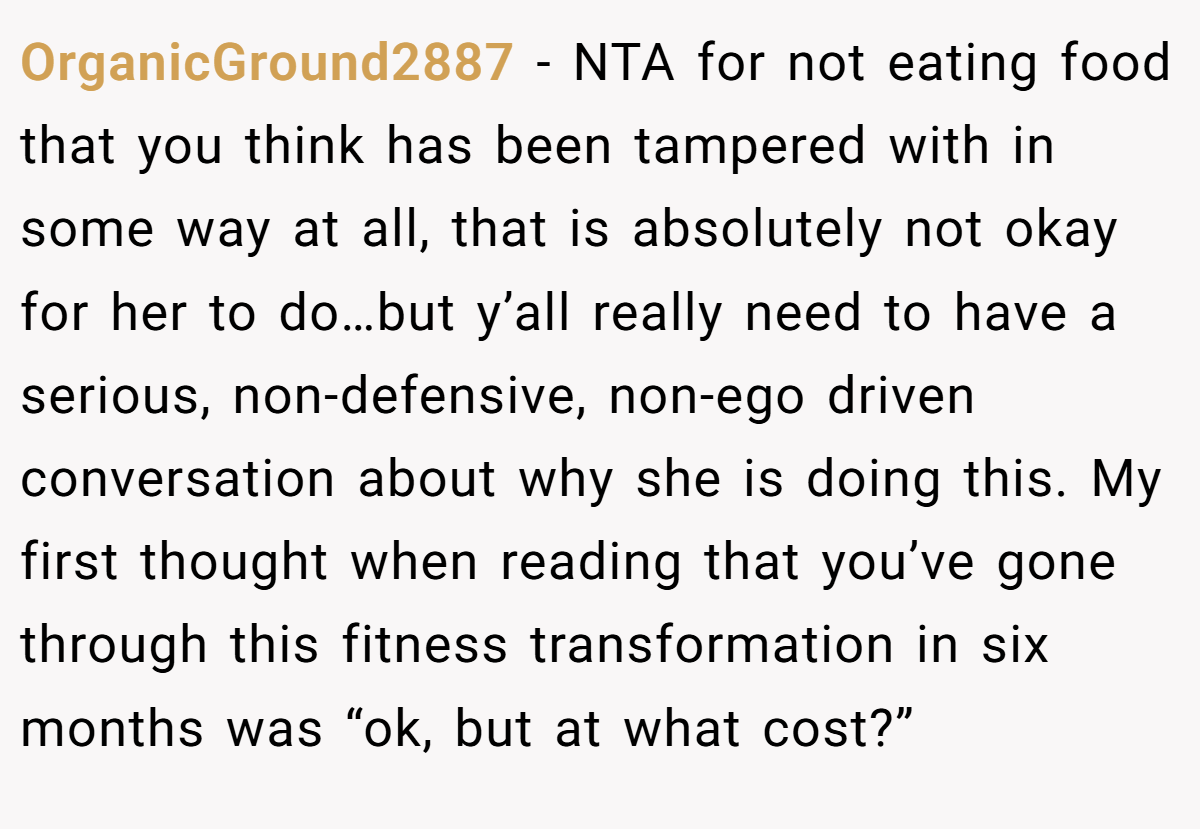 OrganicGround2887 − NTA for not eating food that you think has been tampered with in some way at all, that is absolutely not okay for her to do…but y’all really need to have a serious, non-defensive, non-ego driven conversation about why she is doing this. My first thought when reading that you’ve gone through this fitness transformation in six months was “ok, but at what cost?”