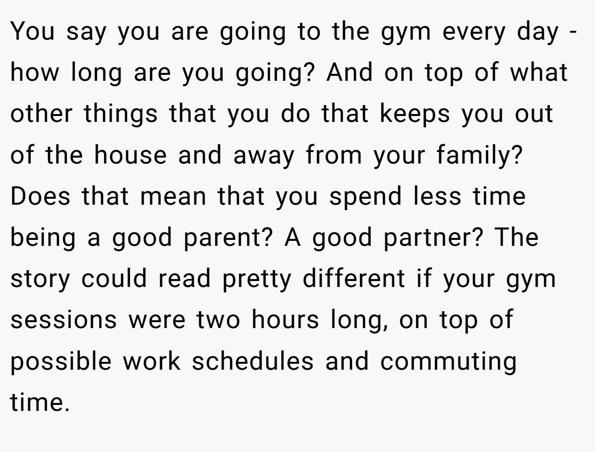 You say you are going to the gym every day - how long are you going? And on top of what other things that you do that keeps you out of the house and away from your family? Does that mean that you spend less time being a good parent? A good partner? The story could read pretty different if your gym sessions were two hours long, on top of possible work schedules and commuting time.