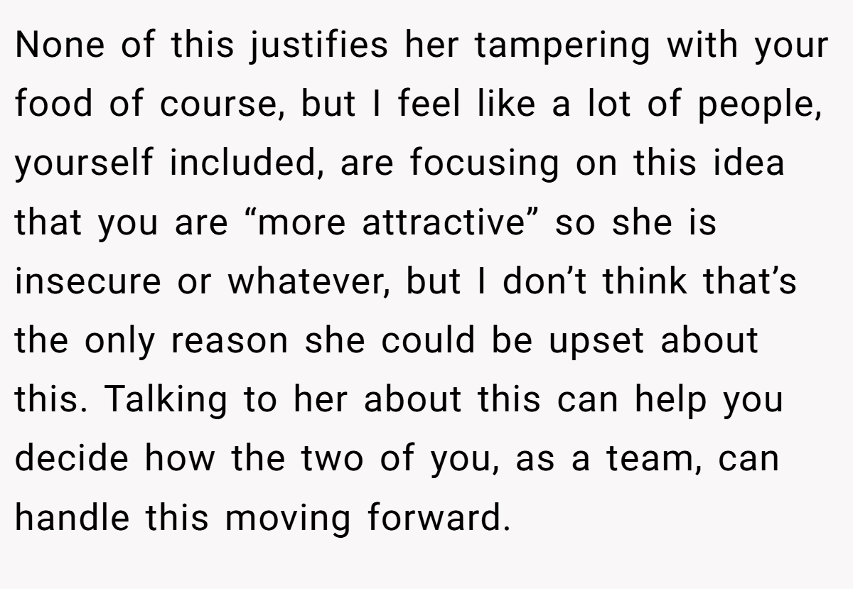 None of this justifies her tampering with your food of course, but I feel like a lot of people, yourself included, are focusing on this idea that you are “more attractive” so she is insecure or whatever, but I don’t think that’s the only reason she could be upset about this. Talking to her about this can help you decide how the two of you, as a team, can handle this moving forward.