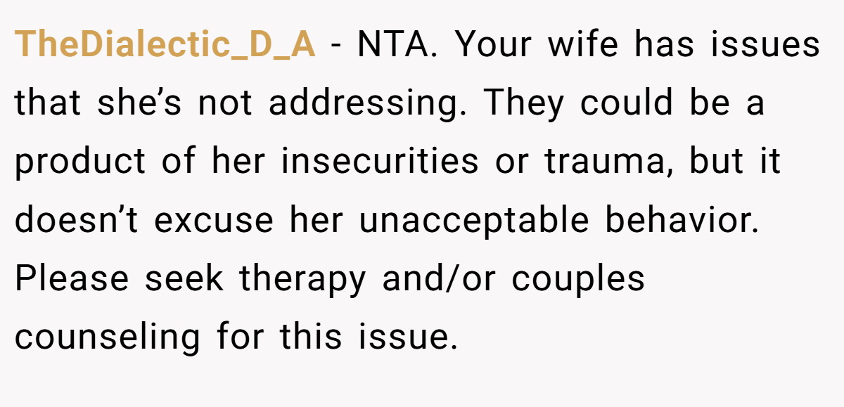 TheDialectic_D_A − NTA. Your wife has issues that she’s not addressing. They could be a product of her insecurities or trauma, but it doesn’t excuse her unacceptable behavior. Please seek therapy and/or couples counseling for this issue.
