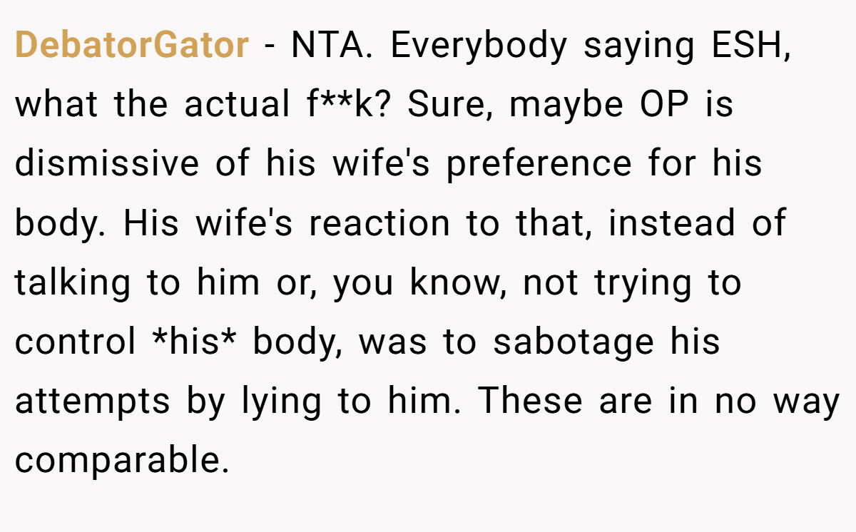 DebatorGator − NTA. Everybody saying ESH, what the actual f**k? Sure, maybe OP is dismissive of his wife's preference for his body. His wife's reaction to that, instead of talking to him or, you know, not trying to control *his* body, was to sabotage his attempts by lying to him. These are in no way comparable.