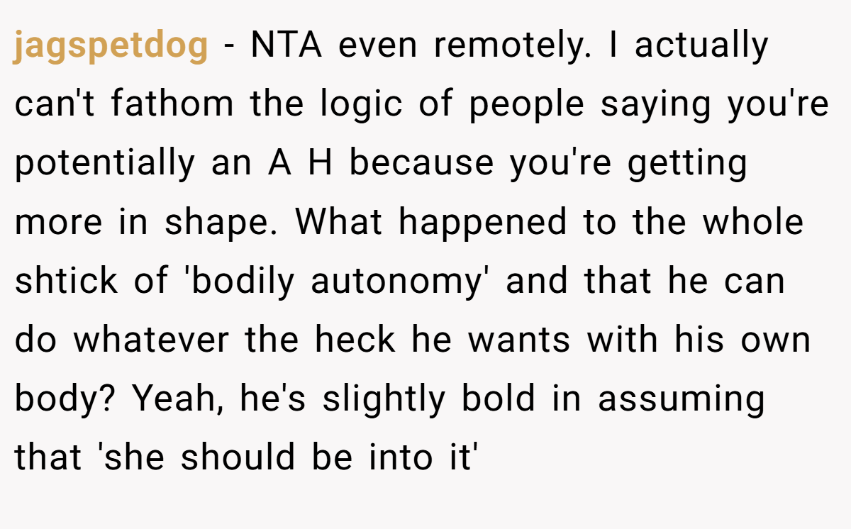 jagspetdog − NTA even remotely. I actually can't fathom the logic of people saying you're potentially an A H because you're getting more in shape. What happened to the whole shtick of 'bodily autonomy' and that he can do whatever the heck he wants with his own body? Yeah, he's slightly bold in assuming that 'she should be into it'