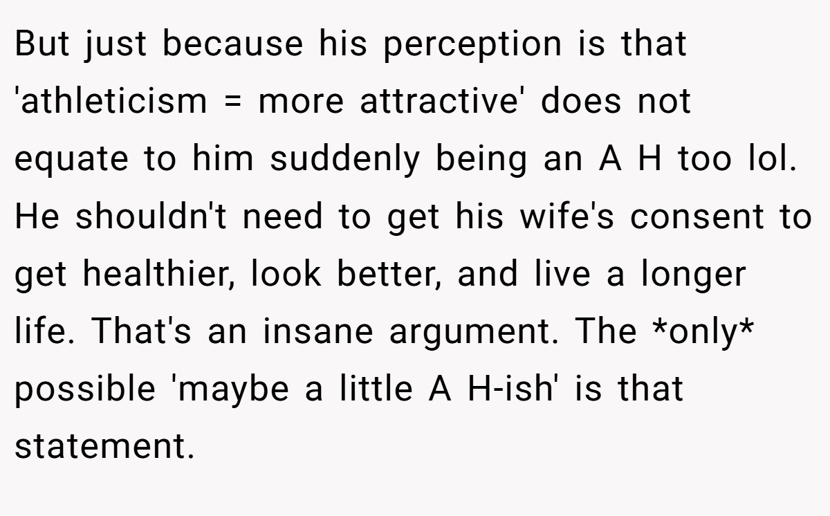 But just because his perception is that 'athleticism = more attractive' does not equate to him suddenly being an A H too lol. He shouldn't need to get his wife's consent to get healthier, look better, and live a longer life. That's an insane argument. The *only* possible 'maybe a little A H-ish' is that statement.