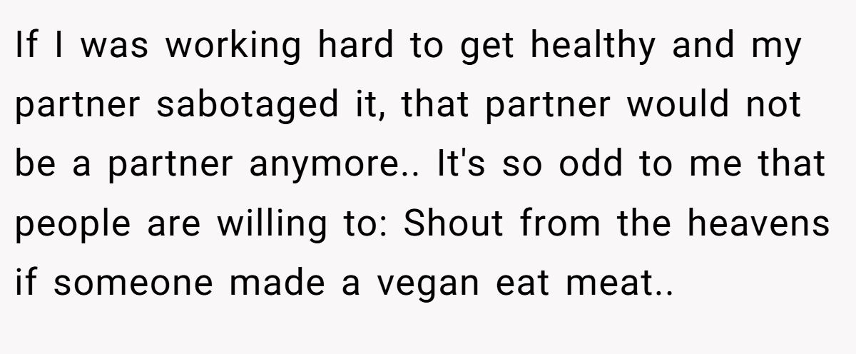 If I was working hard to get healthy and my partner sabotaged it, that partner would not be a partner anymore.. It's so odd to me that people are willing to: Shout from the heavens if someone made a vegan eat meat..